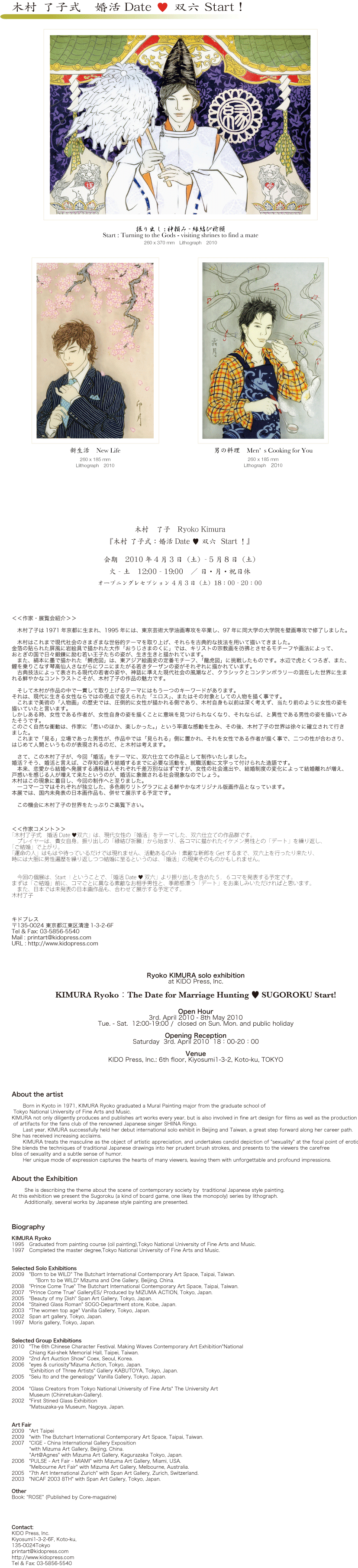 キドプレスより展覧会のご案内 木村　了子　Ryoko Kimura  『木村 了子式：婚活Date ♥ 双六 Start！』 会期　2010年4月3日（土）～5月8日（土） 火～土　12:00～19:00　／ 日・月・祝日休  オープニングレセプション 4月3日（土）18：00～20：00 ￼ 「振り出し：神頼み−縁結び祈願」／Start : Turning to the God - visiting to shrines to find a mate  260 x 370 mm  Lithograph  2010  ￼ 新生活　New Life  ￼ 男の手料理　Mes's Cooking  ＜＜作家・展覧会紹介＞＞ 　木村了子は1971年京都に生まれ、1995年には、東京芸術大学油画専攻を卒業し、97年に同大学の大学院を壁画専攻で修了しました。 　木村はこれまで現代社会のさまざまな世俗的テーマを取り上げ、それらを古典的な技法を用いて描いてきました。 金箔の貼られた屏風に岩絵具で描かれた大作「おうじさまのくに」では、キリストの宗教画を彷彿とさせるモチーフや画法によって、おとぎの国で日々鍛錬に励む若い王子たちの姿が、生き生きと描かれています。 　また、絹本に墨で描かれた「鰐虎図」は、東アジア絵画史の定番モチーフ、「龍虎図」に挑戦したものです。水辺で虎とくつろぎ、また、鯉を乗りこなす琴高仙人さながらにワニにまたがる若きターザンの姿がそれぞれに描かれています。 　古典技法によって表される現代の若者の姿や、神話に準えた現代社会の風潮など、クラシックとコンテンポラリーの混在した世界に生まれる鮮やかなコントラストこそが、木村了子の作品の魅力です。 　そして木村が作品の中で一貫して取り上げるテーマにはもう一つのキーワードがあります。 それは、現代に生きる女性ならではの視点で捉えられた「エロス」、またはその対象としての人物を描く事です。 　これまで美術の「人物画」の歴史では、圧倒的に女性が描かれる側であり、木村自身も以前は深く考えず、当たり前のように女性の姿を描いていたと言います。 しかしある時、女性である作者が、女性自身の姿を描くことに意味を見つけられなくなり、それならば、と異性である男性の姿を描いてみたそうです。 このごく自然な衝動は、作家に「思いのほか、楽しかった。」という率直な感動を生み、その後 木村了子の世界は徐々に確立されて行きました。 　これまで「見る」立場であった男性が、作品中では「見られる」側に置かれ、それを女性である作者が描く事で、二つの性が合わさり、はじめて人間というものが表現されるのだ、と木村は考えます。 　さて、この木村了子が、今回「婚活」をテーマに、双六仕立ての作品として制作いたしました。 婚活？そう、婚活と言えば、ご存知の通り結婚するまでに必要な活動を、就職活動に文字って付けられた造語です。 　本来、恋愛から結婚へ発展する過程は人それぞれ千差万別なはずですが、女性の社会進出や、結婚制度の変化によって結婚離れが増え、戸惑いを感じる人が増えて来たというのが、婚活に象徴される社会現象なのでしょう。木村はこの現象に着目し、今回の制作へと至りました。 　一コマ一コマはそれぞれが独立した、多色刷りリトグラフによる鮮やかなオリジナル版画作品となっています。本展では、国内未発表の日本画作品も、併せて展示する予定です。 　是非、貴社・貴誌して展覧会情報をご掲載頂きますよう、お願い申し上げます。 ＜＜作家コメント＞＞ 「木村了子式　婚活Date ♥双六」は、現代女性の「婚活」をテーマした、双六仕立ての作品群です。 　プレイヤーは、貴女自身。振り出しの「縁結び祈願」から始まり、各コマに描かれたイケメン男性との「デート」を繰り返し、「ご結婚」で上がり。 「運命の人」はもはや待っているだけでは現れません、活動あるのみ！素敵な新郎をGetするまで、双六上を行ったり来たり、時には大胆に男性遍歴を繰り返しつつ結婚に至るというのは、「婚活」の現実そのものかもしれません。 　今回の個展は、Start！ということで、「婚活Date ♥ 双六」より振り出しを含めた５，６コマを発表する予定です。 まずは「ご結婚」前に、コマごとに異なる素敵なお相手男性と、季節感漂う「デート」をお楽しみいただければと思います。 　また、日本では未発表の日本画作品も、合わせて展示する予定です。 木村了子 Ryoko KIMURA solo exhibition at KIDO Press, Inc. KIMURA Ryoko：The Date for Marriage Hunting ♥ SUGOROKU Start! Open Hour 3rd. April 2010 - 8th May 2010 Tue. - Sat. 12:00-19:00 / closed on Sun. Mon. and public holiday Opening Reception Saturday 3rd. April 2010 18：00-20：00 Venue KIDO Press, Inc.: 6th floor, Kiyosumi1-3-2, Koto-ku, TOKYO About the artist Born in Kyoto in 1971, KIMURA Ryoko graduated a Mural Painting major from the graduate school of Tokyo National University of Fine Arts and Music. KIMURA not only diligently produces and publishes art works every year, but is also involved in fine art design for films as well as the production of artifacts for the fans club of the renowned Japanese singer SHIINA Ringo. Last year, KIMURA successfully held her debut international solo exhibit in Beijing and Taiwan, a great step forward along her career path. She has received increasing acclaims. KIMURA treats the masculine as the object of artistic appreciation, and undertakes candid depiction of "sexuality" at the focal point of erotic. She blends the techniques of traditional Japanese drawings into her prudent brush strokes, and presents to the viewers the carefree bliss of sexuality and a subtle sense of humor. Her unique mode of expression captures the hearts of many viewers, leaving them with unforgettable and profound impressions. About the Exhibition She is describing the theme about the scene of contemporary society by traditional Japanese style painting. At this exhibition we present the Sugoroku (a kind of board game, one likes the monopoly) series by lithograph. Additionally, several works by Japanese style painting are presented. Biography KIMURA Ryoko 1995　Graduated from painting course (oil painting),Tokyo National University of Fine Arts and Music. 1997　Completed the master degree,Tokyo National University of Fine Arts and Music. Selected Solo Exhibitions 2009　"Born to be WILD" The Butchart International Contemporary Art Space, Taipai, Taiwan. "Born to be WILD" Mizuma and One Gallery, Beijing, China. 2008　"Prince Come True" The Butchart International Contemporary Art Space, Taipai, Taiwan. 2007　"Prince Come True" GalleryES/ Produced by MIZUMA ACTION, Tokyo, Japan. 2005　"Beauty of my Dish" Span Art Gallery, Tokyo, Japan. 2004　"Stained Glass Roman" SOGO-Department store, Kobe, Japan. 2003　"The women top age" Vanilla Gallery, Tokyo, Japan. 2002　Span art gallery, Tokyo, Japan. 1997　Moris gallery, Tokyo, Japan. Selected Group Exhibitions 2010　"The 6th Chinese Character Festival. Making Waves Contemporary Art Exhibition"National 　 Chiang Kai-shek Memorial Hall, Taipei, Taiwan. 2009　"2nd Art Auction Show" Coex, Seoul, Korea. 2006　"eyes & curiosity"Mizuma Action, Tokyo, Japan. 　　　 "Exhibition of Three Artists" Gallery KABUTOYA, Tokyo, Japan. 2005　"Seiu Ito and the genealogy" Vanilla Gallery, Tokyo, Japan. 2004　"Glass Creators from Tokyo National University of Fine Arts" The University Art 　　 　　　 Museum (Chinretukan-Gallery). 2002　"First Stined Glass Exhibition 　　 　"Matsuzaka-ya Museum, Nagoya, Japan. Art Fair 2009　"Art Taipei 2009　"with The Butchart International Contemporary Art Space, Taipai, Taiwan. 2007　"CIGE - China International Gallery Exposition 　　 "with Mizuma Art Gallery, Beijing, China. 　　 "Art@Agnes" with Mizuma Art Gallery, Kagurazaka Tokyo, Japan. 2006　"PULSE - Art Fair - MIAMI" with Mizuma Art Gallery, Miami, USA. 　　 "Melbourne Art Fair" with Mizuma Art Gallery, Melbourne, Australia. 2005　"7th Art International Zurich" with Span Art Gallery, Zurich, Switzerland. 2003　"NICAF 2003 8TH" with Span Art Gallery, Tokyo, Japan. Other Book: “ROSE” (Published by Core-magazine) Contact: KIDO Press, Inc. Kiyosumi1-3-2-6F, Koto-ku, 135-0024Tokyo printart@kidopress.com http://www.kidopress.com Tel & Fax: 03-5856-5540